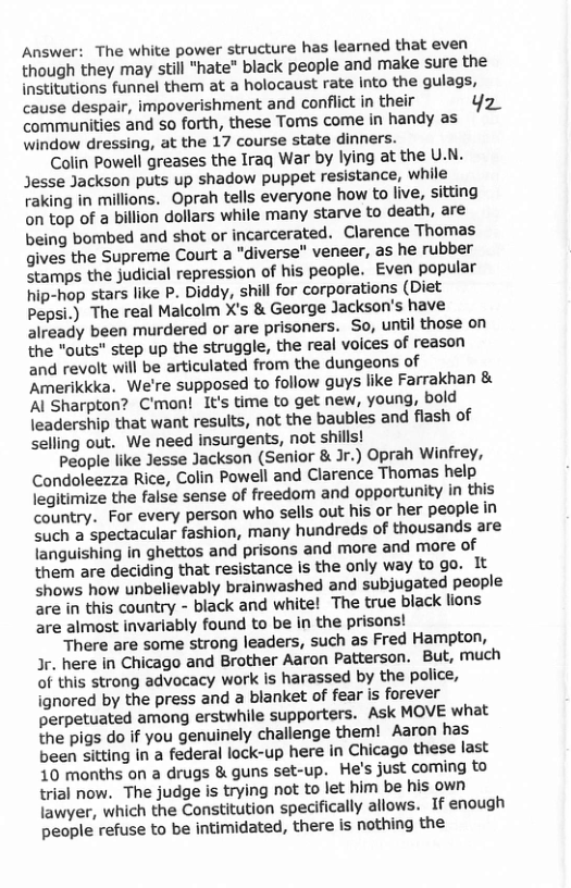 Answer: The white power structure has learned that even though they may still “hate” black people and make sure the institutions funnel them at a holocaust rate into the gulags, cause despair, impoverishment and conflict in their Yz communities and so forth, these Toms come in handy as window dressing, at the 17 course state dinners.  Colin Powell greases the Irag War by lying at the U.N. Jesse Jackson puts up shadow puppet resistance, while raking in millions. Oprah tells everyone how to live, sitting on top of a billion dollars while many starve to death, are being bombed and shot or incarcerated. Clarence Thomas gives the Supreme Court a "diverse" veneer, as he rubber Stamps the judicial repression of his people. Even popular hip-hop stars like P. Diddy, shill for corporations (Diet Pepsi.) The real Malcolm X’s & George Jackson’s have already been murdered or are prisoners. So, until those on the "outs" step up the struggle, the real voices of reason and revolt wil be articulated from the dungeons of ‘Amerikicka. We’re supposed to follow guys like Farrakhan & ‘Al Sharpton? C’mon! It’s time to get new, young, bold leadership that want results, not the baubles and flash of selling out. We need insurgents, not shills!  People like Jesse Jackson (Senior & Jr.) Oprah Winfrey, Condoleezza Rice, Colin Powell and Clarence Thomas help legitimize the false sense of freedom and opportunity in this Country. For every person who sells out his or her people in such a spectacular fashion, many hundreds of thousands are languishing in ghettos and prisons and more and more of them are deciding that resistance Is the only way to go. It shows how unbelievably brainwashed and subjugated people are in this country - black and white! The true black lions are almost invariably found to be in the prisons!  There are some strong leaders, such as Fred Hampton, Jr. here in Chicago and Brother Aaron Patterson. But, much of this strong advocacy work is harassed by the police, ignored by the press and a blanket of fear is forever perpetuated among erstwhile supporters. Ask MOVE what the pigs do if you genuinely challenge them! Aaron has been sitting in a federal lock-up here in Chicago these last 10 months on a drugs & guns set-up. He’s just coming to trial now. The judge is trying not to let him be his own lawyer, which the Constitution specifically allows. I enough people refuse to be intimidated, there is nothing the 
